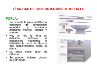 TÉCNICAS DE CONFORMACIÓN DE METALES

FORJA:
• Se somete la pieza metálica a
  esfuerzos     de   compresión
  repetidos      y     continuos
  mediante martillo, tenaza y
  yunque.
• Hoy en día la forja es
  industrial,    mediante     un
  mecanismo       neumático    o
  hidráulico la maza se eleva y
  cae sucesivamente sobre la
  pieza.
• La pieza suele estar en
  caliente
• Se pueden obtener piezas
  muy diversas.
 