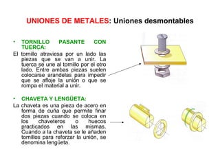UNIONES DE METALES: Uniones desmontables

•  TORNILLO         PASANTE       CON
   TUERCA:
El tornillo atraviesa por un lado las
   piezas que se van a unir. La
   tuerca se une al tornillo por el otro
   lado. Entre ambas piezas suelen
   colocarse arandelas para impedir
   que se afloje la unión o que se
   rompa el material a unir.

• CHAVETA Y LENGÜETA:
La chaveta es una pieza de acero en
   forma de cuña que permite finar
   dos piezas cuando se coloca en
   los     chaveteros     o     huecos
   practicados en las mismas.
   Cuando a la chaveta se le añaden
   tornillos para reforzar la unión, se
   denomina lengüeta.
 