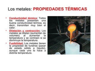 Los metales: PROPIEDADES TÉRMICAS
•   Conductividad térmica: Todos
    los metales presentan una
    buena conductividad térmica, es
    decir, transmiten muy bien el
    calor.
•   Dilatación y contracción: Los
    metales se dilatan (aumentan de
    volumen)     al   aumentar    la
    temperatura y se contraen si se
    disminuye la temperatura.
•   Fusibilidad: Los metales tienen
    la propiedad de fundirse (pasar
    de estado sólido a líquido),
    aunque cada uno lo hace a
    distinta temperatura.
 