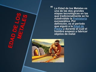    La Edad de los Metales es
    una de las dos grandes
    etapas tecnológicas en las
    que tradicionalmente se ha
    subdividido la Prehistoria
    euroasiática. Por
    definición, es el período
    que siguió a la Edad de
    Piedra y durante el cual el
    hombre empezó a fabricar
    objetos de metal
 