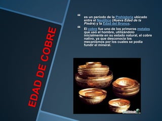    es un período de la Prehistoria ubicado
    entre el Neolítico (Nueva Edad de la
    Piedra) y la Edad del Bronce.
   El cobre fue uno de los primeros metales
    que usó el hombre, utilizándolo
    inicialmente en su estado natural, el cobre
    nativo, ya que desconocía los
    mecanismos por los cuales se podía
    fundir el mineral.
 