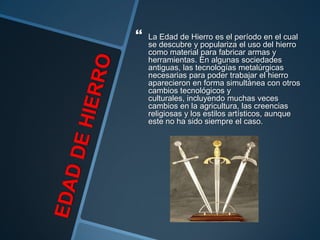    La Edad de Hierro es el período en el cual
    se descubre y populariza el uso del hierro
    como material para fabricar armas y
    herramientas. En algunas sociedades
    antiguas, las tecnologías metalúrgicas
    necesarias para poder trabajar el hierro
    aparecieron en forma simultánea con otros
    cambios tecnológicos y
    culturales, incluyendo muchas veces
    cambios en la agricultura, las creencias
    religiosas y los estilos artísticos, aunque
    este no ha sido siempre el caso.
 