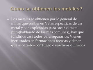    Los metales se obtienen por lo general de
    minas que contienen Vetas especificas de un
    metal y son explotadas para sacar el metal
    puro(hablando de los mas comunes), hay que
    fundirlos casi todos para separarlos. Vienen
    incrustados en formaciones rocosas y tienen
    que separarlos con fuego o reactivos químicos
 