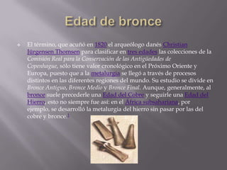    El término, que acuñó en 1820 el arqueólogo danés Christian
    Jürgensen Thomsen para clasificar en tres edades las colecciones de la
    Comisión Real para la Conservación de las Antigüedades de
    Copenhague, sólo tiene valor cronológico en el Próximo Oriente y
    Europa, puesto que a la metalurgia se llegó a través de procesos
    distintos en las diferentes regiones del mundo. Su estudio se divide en
    Bronce Antiguo, Bronce Medio y Bronce Final. Aunque, generalmente, al
    bronce suele precederle una Edad del Cobre y seguirle una Edad del
    Hierro, esto no siempre fue así: en el África subsahariana, por
    ejemplo, se desarrolló la metalurgia del hierro sin pasar por las del
    cobre y bronce.1
 