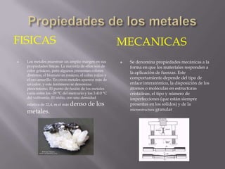 FISICAS                                                   MECANICAS
   Los metales muestran un amplio margen en sus             Se denomina propiedades mecánicas a la
    propiedades físicas. La mayoría de ellos son de           forma en que los materiales responden a
    color grisáceo, pero algunos presentan colores
                                                              la aplicación de fuerzas. Este
    distintos; el bismuto es rosáceo, el cobre rojizo y
    el oro amarillo. En otros metales aparece más de          comportamiento depende del tipo de
    un color, y este fenómeno se denomina                     enlace interatómico, la disposición de los
    pleocroísmo. El punto de fusión de los metales            átomos o moléculas en estructuras
    varía entre los -39 °C del mercurio y los 3.410 °C        cristalinas, el tipo y número de
    del volframio. El iridio, con una densidad                imperfecciones (que están siempre
    relativa de 22,4, es el más   denso de los                presentes en los sólidos) y de la
                                                              microestructura granular
    metales.
 
