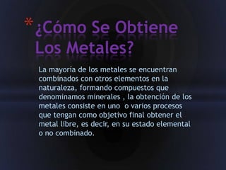 * ¿Cómo Se Obtiene
 Los Metales?
 La mayoría de los metales se encuentran
 combinados con otros elementos en la
 naturaleza, formando compuestos que
 denominamos minerales , la obtención de los
 metales consiste en uno o varios procesos
 que tengan como objetivo final obtener el
 metal libre, es decir, en su estado elemental
 o no combinado.
 