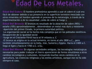 * Edad De Los Metales.
Edad Del Cobre: El hombre prehistórico aprendió a usar el cobre el cual era
fácil de obtener debido a sus presencia en la superficie terrestre mezclado con
otros minerales (el hombre aprende el proceso de la metalurgia, a través de la
experimentación o de la casualidad ,caída de cobre al fuego ).
Edad Del Bronce: El bronces es resultado de la aleación de cobre (90%) +
estaño (10%) aproximadamente , obteniéndose un metal mas duro y resistente
-Aparición del primer Estado, la primera autoridad política.
-La organización social se ha hecho más compleja que en los poblados neolíticos.
Desaparición de la igualdad social
-Surge en el Creciente Fértil hacia el IV milenio a. C
-El bronce se origina en la actual Armenia, en torno al año 2800 a.C., pero
también simultáneamente en la India, Irán, Sumeria y Egipto. Hacia el 2400 a.C.
llega al Egeo y hacia el 1700 a.C. a Eu.
Edad Del Hierro: En algunas sociedades antiguas, las tecnologías metalúrgicas
necesarias para poder trabajar el hierro aparecieron de forma simultánea a otros
cambios tecnológicos y culturales, incluyendo muchas veces cambios en la
agricultura, las creencias religiosas y los estilos artísticos, aunque ese no ha sido
siempre el caso.
 