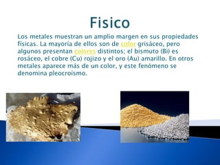 Los metales muestran un amplio margen en sus propiedades
físicas. La mayoría de ellos son de color grisáceo, pero
algunos presentan colores distintos; el bismuto (Bi) es
rosáceo, el cobre (Cu) rojizo y el oro (Au) amarillo. En otros
metales aparece más de un color, y este fenómeno se
denomina pleocroísmo.
 