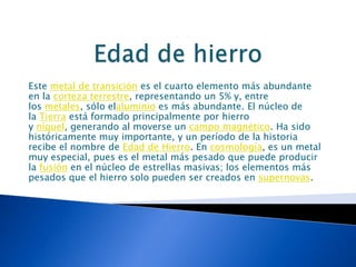 Este metal de transición es el cuarto elemento más abundante
en la corteza terrestre, representando un 5% y, entre
los metales, sólo elaluminio es más abundante. El núcleo de
la Tierra está formado principalmente por hierro
y níquel, generando al moverse un campo magnético. Ha sido
históricamente muy importante, y un período de la historia
recibe el nombre de Edad de Hierro. En cosmología, es un metal
muy especial, pues es el metal más pesado que puede producir
la fusión en el núcleo de estrellas masivas; los elementos más
pesados que el hierro solo pueden ser creados en supernovas.
 