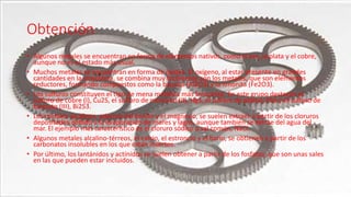 Obtención
• Algunos metales se encuentran en forma de elementos nativos, como el oro, la plata y el cobre,
aunque no es el estado más usual.
• Muchos metales se encuentran en forma de óxidos. El oxígeno, al estar presente en grandes
cantidades en la atmósfera, se combina muy fácilmente con los metales, que son elementos
reductores, formando compuestos como la bauxita (Al2O3) y la limonita (Fe2O3).
• Los sulfuros constituyen el tipo de mena metálica más frecuente. En este grupo destacan el
sulfuro de cobre (I), Cu2S, el sulfuro de mercurio (II), HgS, el sulfuro de plomo, PbS y el sulfuro de
bismuto (III), Bi2S3.
• Los metales alcalinos, además del berilio y el magnesio, se suelen extraer a partir de los cloruros
depositados debido a la evaporación de mares y lagos, aunque también se extrae del agua del
mar. El ejemplo más característico es el cloruro sódico o sal común, NaCl.
• Algunos metales alcalino-térreos, el calcio, el estroncio y el bario, se obtienen a partir de los
carbonatos insolubles en los que están insertos.
• Por último, los lantánidos y actínidos se suelen obtener a partir de los fosfatos, que son unas sales
en las que pueden estar incluidos.
 