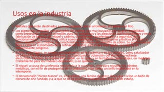 Usos en la industria
• Metales que están destinados a un uso especial, son el antimonio, el cadmio o el litio.
• Los pigmentos amarillos y anaranjados del cadmio son muy buscados por su gran estabilidad,
como protección contra la corrosión, para las soldaduras y las aleaciones correspondientes y en la
fabricación de baterías de níquel y cadmio, consideradas excelentes por la seguridad de su
funcionamiento. También se le utiliza como estabilizador en los materiales plásticos (PVCsad ) y
como aleación para mejorar las características mecánicas del alambre de cobre. Su producción se
lleva a cabo en el momento de la refinación de zinc, con el que está ligado, se trata de un
contaminante peligroso.
• El litio, metal ligero, se emplea principalmente en la cerámica y en los cristales, como catalizador
de polimerización y como lubricante, así como para la obtención del aluminio mediante
electrólisis. También se emplea para soldar, en las pilas y en las baterías para relojes, en medicina
(tratamiento para los maníaco-depresivos) y en química.
• El níquel, a causa de su elevada resistencia a la corrosión, sirve para niquelar los objetos
metálicos, con el fin de protegerlos de la oxidación2 y de darles un brillo inalterable en la
intemperie.
• El denominado "hierro blanco" es, en realidad, una lámina de acero dulce que recibe un baño de
cloruro de zinc fundido, y a la que se da después un revestimiento especial de estaño.
 