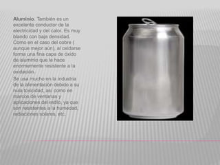 Aluminio. También es un
excelente conductor de la
electricidad y del calor. Es muy
blando con baja densidad.
Como en el caso del cobre (
aunque mejor aún), al oxidarse
forma una fina capa de óxido
de aluminio que le hace
enormemente resistente a la
oxidación.
Se usa mucho en la industria
de la alimentación debido a su
nula toxicidad, así como en
marcos de ventanas y
aplicaciones del estilo, ya que
son resistentes a la humedad,
radiaciones solares, etc.
 