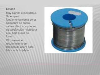Estaño
Muy blando e inoxidable.
Se emplea
fundamentalmente en la
soldadura de cobre (
cables eléctricos y tubos
de calefacción ) debido a
a su bajo punto de
fusión.
Otro uso es el
recubrimiento de
láminas de acero para
fabricar la hojalata.
 