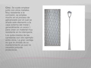 Cinc: Se suele emplear
junto con otros metales.
Muy resistente a la
corrosión, se emplea
mucho en el proceso de
galvanizado por el cual se
añade este elemento a la
capa externa del metal (
generalmente un acero )
para crear un material muy
resistente en la intemperie.
Los quita-miedos de las
carreteras son otro ejemplo
entre otros. La gran ventaja
es que te olvidas de su
mantenimiento ya que no
necesita pinturas
protectoras.
 