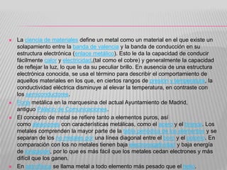 La ciencia de materiales define un metal como un material en el que existe un
solapamiento entre la banda de valencia y la banda de conducción en su
estructura electrónica (enlace metálico). Esto le da la capacidad de conducir
fácilmente calor y electricidad,(tal como el cobre) y generalmente la capacidad
de reflejar la luz, lo que le da su peculiar brillo. En ausencia de una estructura
electrónica conocida, se usa el término para describir el comportamiento de
aquellos materiales en los que, en ciertos rangos de presión y temperatura, la
conductividad eléctrica disminuye al elevar la temperatura, en contraste con
los semiconductores.
 Forja metálica en la marquesina del actual Ayuntamiento de Madrid,
antiguo Palacio de Comunicaciones.
 El concepto de metal se refiere tanto a elementos puros, así
como aleaciones con características metálicas, como el acero y el bronce. Los
metales comprenden la mayor parte de la tabla periódica de los elementos y se
separan de los no metales por una línea diagonal entre el boro y el polonio. En
comparación con los no metales tienen baja electronegatividad y baja energía
de ionización, por lo que es más fácil que los metales cedan electrones y más
difícil que los ganen.
 En astrofísica se llama metal a todo elemento más pesado que el helio.
 