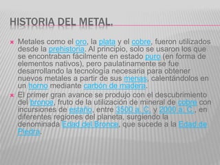 HISTORIA DEL METAL.
 Metales como el oro, la plata y el cobre, fueron utilizados
desde la prehistoria. Al principio, solo se usaron los que
se encontraban fácilmente en estado puro (en forma de
elementos nativos), pero paulatinamente se fue
desarrollando la tecnología necesaria para obtener
nuevos metales a partir de sus menas, calentándolos en
un horno mediante carbón de madera.
 El primer gran avance se produjo con el descubrimiento
del bronce, fruto de la utilización de mineral de cobre con
incursiones de estaño, entre 3500 a. C. y 2000 a. C., en
diferentes regiones del planeta, surgiendo la
denominada Edad del Bronce, que sucede a la Edad de
Piedra.
 