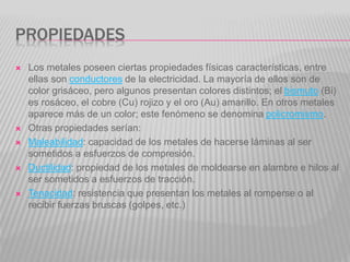 PROPIEDADES
 Los metales poseen ciertas propiedades físicas características, entre
ellas son conductores de la electricidad. La mayoría de ellos son de
color grisáceo, pero algunos presentan colores distintos; el bismuto (Bi)
es rosáceo, el cobre (Cu) rojizo y el oro (Au) amarillo. En otros metales
aparece más de un color; este fenómeno se denomina policromismo.
 Otras propiedades serían:
 Maleabilidad: capacidad de los metales de hacerse láminas al ser
sometidos a esfuerzos de compresión.
 Ductilidad: propiedad de los metales de moldearse en alambre e hilos al
ser sometidos a esfuerzos de tracción.
 Tenacidad: resistencia que presentan los metales al romperse o al
recibir fuerzas bruscas (golpes, etc.)
 