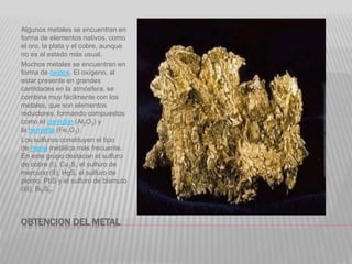 OBTENCION DEL METAL
Algunos metales se encuentran en
forma de elementos nativos, como
el oro, la plata y el cobre, aunque
no es el estado más usual.
Muchos metales se encuentran en
forma de óxidos. El oxígeno, al
estar presente en grandes
cantidades en la atmósfera, se
combina muy fácilmente con los
metales, que son elementos
reductores, formando compuestos
como el corindón (Al2O3) y
la hematita (Fe2O3).
Los sulfuros constituyen el tipo
de mena metálica más frecuente.
En este grupo destacan el sulfuro
de cobre (I), Cu2S, el sulfuro de
mercurio (II), HgS, el sulfuro de
plomo, PbS y el sulfuro de bismuto
(III), Bi2S3.
 