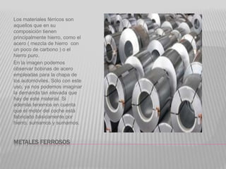 METALES FERROSOS
Los materiales férricos son
aquellos que en su
composición tienen
principalmente hierro, como el
acero ( mezcla de hierro con
un poco de carbono ) o el
hierro puro.
En la imagen podemos
observar bobinas de acero
empleadas para la chapa de
los automóviles. Sólo con este
uso, ya nos podemos imaginar
la demanda tan elevada que
hay de este material. Si
además tenemos en cuenta
que el motor del coche está
fabricado básicamente por
hierro, sumamos y sumamos.
 