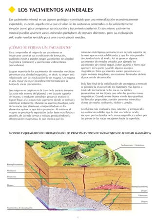11
MODELO ESQUEMÁTICO DE FORMACIÓN DE LOS PRINCIPALES TIPOS DE YACIMIENTOS DE AFINIDAD MAGMÁTICA
LOS YACIMIENTOS MINERALES
Un yacimiento mineral es un cuerpo geológico constituido por una mineralización económicamente
explotable, es decir, aquella en la que el valor de las sustancias contenidas es lo suficientemente
elevado como para compensar su extracción y tratamiento posterior. En un mismo yacimiento
mineral pueden aparecer varios minerales portadores de metales diferentes, pero su explotación
sólo suele resultar rentable para uno o unos pocos metales.
¿CÓMO SE FORMA UN YACIMIENTO?
Para comprender el origen de un yacimiento es
importante conocer sus condiciones de formación,
pudiendo existir a grandes rasgos yacimientos de afinidad
magmática (primarios) y yacimientos sedimentarios
(secundarios).
La gran mayoría de los yacimientos de minerales metálicos
presentan una afinidad magmática, es decir, su origen está
relacionado con la cristalización de un magma. Un magma
es una masa viscosa e incandescente formada por la
fusión de rocas preexistentes.
Los magmas se originan en la base de la corteza terrestre
(la zona más externa del planeta) o en la parte superior
del manto, y mediante complejos procesos tectónicos
logran llegar a las capas más superiores donde se enfrían y
solidifican lentamente. Durante su ascenso disuelven parte
de las rocas que atraviesan, enriqueciéndose en los
elementos químicos que éstas presentan. Al enfriarse el
magma se produce la separación de las fases más fluidas y
volátiles, de las más densas y sólidas, produciéndose la
diferenciación magmática, lo que implica que los
minerales más ligeros permanecen en la parte superior de
la masa que se está solidificando, y que los más pesados
desciendan hacia el fondo. Así se generan algunos
yacimientos de metales pesados, por ejemplo los
yacimientos de cromo, níquel, cobre, platino o hierro que
aparecen en la parte basal de algunos cuerpos
magmáticos. Estos yacimientos suelen presentarse en
capas o masas irregulares, en ocasiones laminadas debido
al proceso de decantación.
En la fase final de la solidificación de un magma a menudo
se produce la inyección de los materiales más ligeros a
través de las fracturas de las rocas encajantes,
generándose así los diques que orlan las grandes masas
magmáticas. Cuando estos diques son de tipo granítico,
las llamadas pegmatitas, pueden presentar mineraliza-
ciones de estaño, wolframio, niobio y tantalio.
Los fluidos más residuales, muy calientes y enriquecidos
en sustancias volátiles que le dan un carácter ácido,
escapan por los bordes de la masa magmática y suben por
las grietas de las rocas encajantes hacia la superficie.
Sedimentario - Exhalativos
Reemplazamiento
Filonianos
Diques
Diques
Filonianos
Reemplazamiento
Yacimientos de decantación
Diques
Filonianos
 