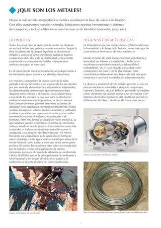 3
¿QUE SON LOS METALES?
Desde la más remota antigüedad los metales constituyen la base de nuestra civilización.
Con ellos construimos nuestras viviendas, fabricamos nuestras herramientas y sistemas
de transporte, e incluso elaboramos nuestras marcas de identidad (monedas, joyas, etc.).
Imagen microscópica de una aleación. Hilo de cobre galvanizado fabricado aprovechando la alta ductilidad del cobre.
Aspecto característico de diversos metales.
DEFINICIÓN
Todos tenemos claro el concepto de metal, no obstante
no es fácil definir con palabras a estas sustancias. Según la
Real Academia de la Lengua Española se denominan
metales a cada uno de los elementos químicos buenos
conductores del calor y de la electricidad, con un brillo
característico y normalmente sólidos a temperatura
ordinaria (excepto el mercurio).
En el concepto de metal normalmente se incluyen tanto a
los elementos puros como a sus distintas aleaciones.
Los metales comprenden la mayor parte de la tabla
periódica de los elementos y se separan de los no metales
por una serie de elementos de características intermedias,
los denominados semimetales, que forman una línea
diagonal entre el boro y el polonio. Una característica
esencial de los metales es que sus sales en disolución
suelen forman iones electropositivos, es decir cationes.
Este comportamiento químico determina su forma de
aparición en la naturaleza, formando normalmente óxidos
(unidos al oxígeno), sulfuros (unidos al azufre) y sulfosales
(unidos a un anión puro como es el azufre y a un anión
semimetálico como el arsénico, el antimonio o el
bismuto). Pero esta forma de aparición no es exclusiva, ya
que también pueden encontrase en forma de elementos
nativos, siendo el oro, la plata y el mercurio los casos más
conocidos, e incluso en aleaciones naturales como la
amalgama, una aleación de plata-mercurio. No menos
frecuente en la naturaleza es la aparición en forma de
sales complejas, en las que existe un metal que actúa de la
forma habitual como catión y otro que actúa como parte
positiva del anión. En ocasiones estas sales son empleadas
por la industria como principal fuente de ciertos
elementos como es el caso de la scheelita, un wolframato
cálcico (CaWO4) que es la principal mena de wolframio a
nivel mundial, y en la que el calcio es el catión y el
wolframio es la parte positiva del anión wolframato.
ALGUNAS CARACTERÍSTICAS
La importancia que los metales tienen y han tenido para
la humanidad a lo largo de la historia, viene dada por las
características intrínsecas de estas sustancias.
Desde el punto de vista físico presentan gran dureza y
tenacidad, un intenso y característico brillo, unas
excelentes propiedades mecánicas (ductibilidad,
maleabilidad, etc.) y una elevada capacidad como
conductores del calor y de la electricidad. Estas
características determinan una larga vida útil, una gran
resistencia y una fácil manipulación y transformación.
La dureza y tenacidad de los metales permite su uso en
piezas mecánicas sometidas a desgaste (engranajes,
cojinetes, bulones, etc.); el brillo ha permitido su empleo
como elemento decorativo, como base de espejos o en
distintos elementos ópticos; la alta ductilidad permite la
elaboración de hilos o alambres de hasta unas pocas
 