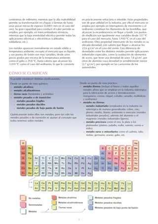 4
centésimas de milímetro; mientras que la alta maleabilidad
permite su transformación en chapas o láminas de hasta
unas pocas micras de espesor (0,0001 mm en el caso del
oro). Su gran capacidad para conducir el calor permite su
empleo, por ejemplo, en intercambiadores térmicos,
mientras que la baja resistividad eléctrica permite todas las
aplicaciones eléctricas y electrónicas (cableados,
soldaduras, etc.).
Los metales aparecen normalmente en estado sólido a
temperatura ambiente, excepto el mercurio que es líquido,
y sus puntos de fusión son muy variables, desde unos
pocos grados por encima de la temperatura ambiente,
como el galio a 29,8 ºC, hasta valores que alcanzan los
3.410 ºC como el caso del wolframio, lo que le convierte
en prácticamente refractario e infusible. Estas propiedades
son de gran utilidad en la industria, por ello el mercurio se
emplea por ejemplo en interruptores de movimiento y el
wolframio constituye los filamentos de las bombillas, que
alcanzan la incandescencia sin llegar a fundir. Los puntos
de ebullición son igualmente muy variables desde 357 ºC
para el caso del mercurio, hasta 5.930 ºC en el caso del
wolframio. Otra propiedad interesante de los metales es su
elevada densidad, con valores que llegan a alcanzar los
22,6 g/cm3 en el caso del osmio. Esta diferencia de
densidades entre los distintos metales permite aplicaciones
industriales especiales, como la sustitución de elementos
de acero, que tiene una densidad de unos 7,8 g/cm3, por
otros de aluminio cuya densidad es sensiblemente menor
(2,7 g/cm3), por ejemplo en las carrocerías de los
automóviles.
Es posible establecer distintas clasificaciones.
Desde un punto de vista químico:
 metales alcalinos
 metales alcalinotérreos
 tierras raras (lantánidos y actínidos)
 metales pesados o de transición:
 metales pesados frágiles
 metales pesados dúctiles
 metales pesados de bajo punto de fusión
Químicamente todos ellos son metales, pero tan sólo los
metales pesados o de transición se ajustan al concepto que
todos tenemos sobre metales.
Desde un punto de vista práctico:
 metales férreos (incluye el hierro y todos aquellos
metales afines que se emplean en la industria siderúrgica
para la fabricación de aceros y ferroaleaciones:
manganeso, cromo, níquel, cobalto, vanadio, molibdeno
y wolframio)
 metales no férreos:
 metales industriales (empleados en la industria no
siderúrgica de manera generalizada: cobre, cinc,
plomo, estaño, titanio, antimonio o mercurio (metales
industriales pesados), además del aluminio o el
magnesio (metales industriales ligeros).
 metales preciosos como el oro, la plata o los
platinoides (platino, paladio, rodio, rutenio, osmio e
iridio).
 metales raros o minoritarios como el cadmio, talio,
niobio, germanio, uranio, galio, etc.
CÓMO SE CLASIFICAN
 