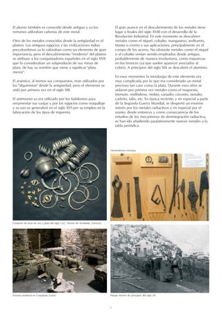 6
El plomo también es conocido desde antiguo y ya los
romanos utilizaban cañerías de este metal.
Otro de los metales conocidos desde la antigüedad es el
platino. Los antiguos egipcios y las civilizaciones indias
precolombinas ya lo valoraban como un elemento de gran
importancia, pero el descubrimiento moderno del platino
se atribuye a los conquistadores españoles en el siglo XVII
que lo consideraban un subproducto de sus minas de
plata, de hay su nombre que viene a significar plata
menor.
El arsénico, al menos sus compuestos, eran utilizados por
los alquimistas desde la antigüedad, pero el elemento se
aisló por primera vez en el siglo XIII.
El antimonio ya era utilizado por los babilonios para
ornamentar sus vasijas y por los egipcios como maquillaje
y su uso se generalizó en el siglo XVI por su empleo en la
fabricación de los tipos de imprenta.
Conjunto de joyas de oro y plata del siglo I a.C. (Tesoro de Arrabalde, Zamora).
Ferrería medieval en Compludo (León). Paisaje minero de principios del siglo XX.
El gran avance en el descubrimiento de los metales tiene
lugar a finales del siglo XVIII con el desarrollo de la
Revolución Industrial. En este momento se descubren
metales como el níquel, cobalto, manganeso, wolframio,
titanio o cromo y sus aplicaciones, principalmente en el
campo de los aceros. No obstante metales como el níquel
o el cobalto venían siendo empleados desde antiguo,
probablemente de manera involuntaria, como impurezas
en los bronces (ya que suelen aparecer asociados al
cobre). A principios del siglo XIX se descubrió el aluminio.
En esos momentos la metalurgia de este elemento era
muy complicada por lo que era considerado un metal
precioso tan caro como la plata. Durante esos años se
aislaron por primera vez metales como el magnesio,
bismuto, molibdeno, niobio, vanadio, circonio, tantalio,
cadmio, talio, etc. En época reciente, y en especial a partir
de la Segunda Guerra Mundial, se despertó un enorme
interés por los metales radiactivos y en especial por el
uranio, desde entonces y como consecuencia de los
estudios de los mecanismos de desintegración radiactiva,
se han ido añadiendo paulatinamente nuevos metales a la
tabla periódica.
Herramientas romanas.
 