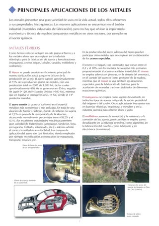 7
Los metales presentan una gran variedad de usos en la vida actual, todos ellos inherentes
a sus propiedades físico-químicas. Las mayores aplicaciones se encuentran en el ámbito
industrial (materiales industriales de fabricación), pero no hay que olvidar la importancia
económica y técnica de muchos compuestos metálicos en otros sectores, por ejemplo en
el sector químico.
Trompa de latón y
acero cromado.
Chasis de acero y aluminio
de un automóvil.
En la producción del acero además del hierro pueden
participar otros metales que se emplean en la elaboración
de los aceros especiales.
El cromo y el níquel, con contenidos que varían entre el
0,3 y el 30%, son los metales de aleación más comunes
proporcionando al acero un carácter inoxidable. El cromo
se emplea además en pinturas, en la síntesis del amoniaco,
en el curtido del cuero o como protector de la madera,
mientras que el níquel se usa también en aleaciones
especiales, para la fabricación de baterías, para la
acuñación de monedas o como catalizador de diferentes
reacciones químicas.
El manganeso se emplea como agente desoxidante en
todos los tipos de aceros mitigando la acción perjudicial
del oxígeno y del azufre. Otras aplicaciones frecuentes son
en baterías eléctricas, en pinturas y esmaltes y en la
industria química para obtener cloro y yodo.
El molibdeno aumenta la tenacidad y la resistencia a la
corrosión de los aceros, pero también se emplea como
desulfurante en la industria petrolera, como pigmento, en
la fabricación del caucho, como lubricante y en
electrónica (transistores).
Disco de freno de acero
de un aerogenerador.
Estructura de acero del
puente de Requejo en Pino
del Oro (Zamora).
PRINCIPALES APLICACIONES DE LOS METALES
METALES FÉRREOS
Como hemos visto se incluyen en este grupo al hierro y a
los metales afines que se emplean en la industria
siderúrgica para la fabricación de aceros y ferroaleaciones
(manganeso, cromo, níquel, cobalto, vanadio, molibdeno y
wolframio).
El hierro se puede considerar el cimiento principal de
nuestra civilización actual ya que es la base de la
producción del acero. El acero supone aproximadamente
el 91% de la producción global de metales, con una
producción total en 2007 de 1.300 Mt, de las cuales
aproximadamente 430 Mt se generaron en China, seguido
de Japón (~120 Mt) y Estados Unidos (~100 Mt), mientras
que en España se produjeron unas 19 Mt, siendo el 14º
productor mundial.
El acero común (o acero al carbono) es el material
metálico más económico y más utilizado. Se trata de una
aleación de hierro y carbono, donde el carbono no supera
el 2,1% en peso de la composición de la aleación,
alcanzando normalmente porcentajes entre el 0,2% y el
0,3%. Sus excelentes propiedades mecánicas permiten
gran variedad de tratamientos (laminación, fundición, forja,
corrugación, trefilado, estampado, etc.) y además admite
el corte y la soldadura con facilidad. Los campos de
aplicación del acero son casi ilimitados, siendo empleado
por ejemplo en edificación, construcción de maquinaria,
transporte, envases, etc.
 