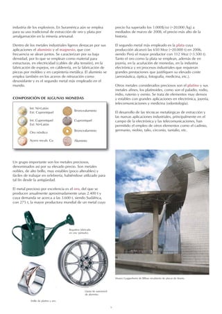 9
industria de los explosivos. En Suramérica aún se emplea
para su uso tradicional de extracción de oro y plata por
amalgamación en la minería artesanal.
Dentro de los metales industriales ligeros destacan por sus
aplicaciones el aluminio y el magnesio, que con
frecuencia se alean juntos. Se caracterizan por su baja
densidad, por lo que se emplean como material para
estructuras, en electricidad (cables de alta tensión), en la
fabricación de espejos, en calderería, en la fabricación de
piezas por moldeo y en carpintería metálica. El aluminio se
emplea también en los aceros de nitruración como
desoxidante y es el segundo metal más empleado en el
mundo.
COMPOSICIÓN DE ALGUNAS MONEDAS
Anillo de platino y oro.
Museo Guggenheim de Bilbao recubierto de placas de titanio.
Un grupo importante son los metales preciosos,
denominados así por su elevado precio. Son metales
nobles, de alto brillo, muy estables (poco alterables) y
fáciles de trabajar en orfebrería, habiéndose utilizado para
tal fin desde la antigüedad.
El metal precioso por excelencia es el oro, del que se
producen anualmente aproximadamente unas 2.400 t y
cuya demanda se acerca a las 3.600 t, siendo Sudáfrica,
con 275 t, la mayor productora mundial de un metal cuyo
precio ha superado los 1.000$/oz (~20.000 /kg) a
mediados de marzo de 2008, el precio más alto de la
historia.
El segundo metal más empleado es la plata cuya
producción alcanzó las 650 Moz (~20.000 t) en 2006,
siendo Perú el mayor productor con 112 Moz (~3.500 t).
Tanto el oro como la plata se emplean, además de en
joyería, en la acuñación de monedas, en la industria
electrónica y en procesos industriales que requieran
grandes prestaciones que justifiquen su elevado coste
(aeronáutica, óptica, fotografía, medicina, etc.).
Otros metales considerados preciosos son el platino y sus
metales afines, los platinoides, como son el paladio, rodio,
iridio, rutenio y osmio. Se trata de elementos muy densos
y estables con grandes aplicaciones en electrónica, joyería,
telecomunicaciones y medicina (odontología).
El desarrollo de las técnicas metalúrgicas de extracción y
las nuevas aplicaciones industriales, principalmente en el
campo de la electrónica y las telecomunicaciones, han
permitido el empleo de otros elementos como el cadmio,
germanio, niobio, talio, circonio, tantalio, etc.
Int: Ni+Latón
Ext: Cuproniquel
Int: Cuproniquel
Ext: Ni+Latón
Oro nórdico
Acero recub. Cu
Broncealuminio
Cuproniquel
Broncealuminio
Aluminio
Regadera fabricada
en cinc (pintado).
Llanta de automóvil
de aluminio.
 