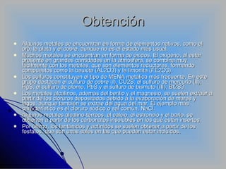 Obtención Algunos metales se encuentran en forma de elementos nativos, como el oro, la plata y el cobre, aunque no es el estado más usual. Muchos metales se encuentran en forma de óxidos. El oxígeno, al estar presente en grandes cantidades en la atmósfera, se combina muy fácilmente con los metales, que son elementos reductores, formando compuestos como la bauxita (AL2O3) y la limonita (FE2O3). Los sulfuros constituyen el tipo de MENA metálica más frecuente. En este grupo destacan el sulfuro de cobre (I), CU2S, el sulfuro de mercurio (II), HgS, el sulfuro de plomo, PbS y el sulfuro de bismuto (III), BI2S3. Los metales alcalinos, además del berilio y el magnesio, se suelen extraer a partir de los cloruros depositados debido a la evaporación de mares y lagos, aunque también se extrae del agua del mar. El ejemplo más característico es el cloruro sódico o sal común, NaCl. Algunos metales alcalino-térreos, el calcio, el estroncio y el bario, se obtienen a partir de los carbonatos insolubles en los que están insertos. Por último, los lantánidos y actínidos se suelen obtener a partir de los fosfatos, que son unas sales en las que pueden estar incluidos. 