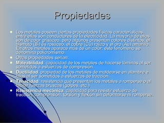 Propiedades Los metales poseen ciertas propiedades físicas características, entre ellas son conductores de la electricidad. La mayoría de ellos son de color grisáceo, pero algunos presentan colores distintos; el bismuto (Bi) es rosáceo, el cobre (Cu) rojizo y el oro (Au) amarillo. En otros metales aparece más de un color; este fenómeno se denomina policromismo. Otras propiedades serían: Maleabilidad : capacidad de los metales de hacerse láminas al ser sometidos a esfuerzos de compresión.  Ductilidad : propiedad de los metales de moldearse en alambre e hilos al ser sometidos a esfuerzos de tracción.  Tenacidad : resistencia que presentan los metales a romperse o al recibir fuerzas bruscas (golpes, etc.)  Resistencia mecánica : capacidad para resistir esfuerzo de tracción, comprensión, torsión y flexión sin deformarse ni romperse.  