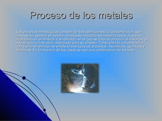 Proceso de los metales Los procesos metalúrgicos constan de dos operaciones: la concentración, que consiste en separar el metal o compuesto metálico del material residual que lo acompaña en el mineral, y el refinado, en el que se trata de producir el metal en un estado puro o casi puro, adecuado para su empleo. Tanto para la concentración como para el refinado se emplean tres tipos de procesos: mecánicos, químicos y eléctricos. En la mayoría de los casos se usa una combinación de los tres.  