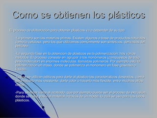 Como se obtienen los plásticos El proceso de elaboración para obtener plásticos va a depender de su tipo: -Lo primero son las materias primas. Existen algunos a base de productos naturales como la celulosa, pero los que utilizamos comúnmente son sintéticos, derivados del petróleo. -La segunda fase en la obtención de plásticos es la polimerización; hay varios métodos. El proceso consiste en agrupar a los monómeros (compuestos de bajo peso molecular) en enormes moléculas, llamadas polímeros. Por ejemplo está la polimerización en masa, donde se polimeriza el monómero en fase gaseosa o líquida. -Luego se utilizan aditivos para darle al plástico las características deseadas, como para hacerlo más resistente, darle color o hacerlo más flexible, entre muchas otras cosas. -Para terminar viene el acabado, que por ejemplo puede ser el proceso de extrusión, donde se hace pasar el material a través de un molde, lo cuál se usa para los tubos plásticos. 