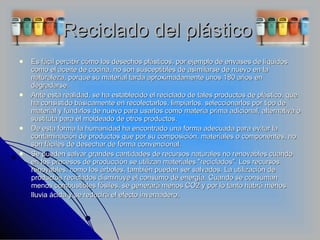 Reciclado del plástico  Es fácil percibir cómo los desechos plásticos, por ejemplo de envases de líquidos como el aceite de cocina, no son susceptibles de asimilarse de nuevo en la naturaleza, porque su material tarda aproximadamente unos 180 años en degradarse. Ante esta realidad, se ha establecido el reciclado de tales productos de plástico, que ha consistido básicamente en recolectarlos, limpiarlos, seleccionarlos por tipo de material y fundirlos de nuevo para usarlos como materia prima adicional, alternativa o sustituta para el moldeado de otros productos. De esta forma la humanidad ha encontrado una forma adecuada para evitar la contaminación de productos que por su composición, materiales o componentes, no son fáciles de desechar de forma convencional. Se pueden salvar grandes cantidades de recursos naturales no renovables cuando en los procesos de producción se utilizan materiales "reciclados". Los recursos renovables, como los árboles, también pueden ser salvados. La utilización de productos reciclados disminuye el consumo de energía. Cuando se consuman menos combustibles fósiles, se generará menos CO2 y por lo tanto habrá menos lluvia ácida y se reducirá el efecto invernadero . 
