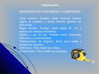 Clasificación: HERRAMIENTAS PARA MEDIR Y COMPROBAR Cinta métrica: Puedes medir muchos metros, según el modelo, y como mínimo aprecia los milímetros. Regla flexible: Puedes medir hasta 50 cm. y aprecia los medios milímetros.  Calibre o pie de rey: Puedes medir exteriores, interiores y profundidades.  Transportador de ángulos: Sirve para medir y transportar ángulos. Voltímetro: Para medir los voltios. Amperímetro: Para medir los amperios. 