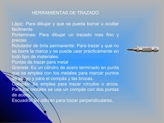 HERRAMIENTAS DE TRAZADO Lápiz: Para dibujar y que se pueda borrar u ocultar fácilmente Portaminas: Para dibujar un trazado mas fino y preciso Rotulador de tinta permanente: Para trazar y que no se borre la marca y se puede usar prácticamente en todo tipo de materiales. Puntas de trazar para metal Granete: Es un cilindro de acero terminado en punta que se emplea con los metales para marcar puntos de apoyo y para el compás y las brocas. Compás: Se emplea para trazar círculos o arcos. Para los metales se usa un compás con dos puntas de acero. Escuadra: Se utilizan para trazar perpendiculares. 