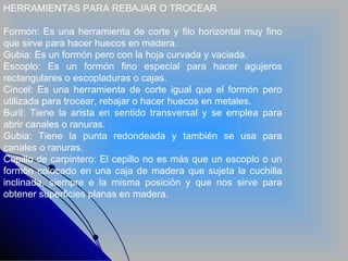 HERRAMIENTAS PARA REBAJAR O TROCEAR Formón: Es una herramienta de corte y filo horizontal muy fino que sirve para hacer huecos en madera. Gubia: Es un formón pero con la hoja curvada y vaciada. Escoplo: Es un formón fino especial para hacer agujeros rectangulares o escopladuras o cajas. Cincel: Es una herramienta de corte igual que el formón pero utilizada para trocear, rebajar o hacer huecos en metales. Buril: Tiene la arista en sentido transversal y se emplea para abrir canales o ranuras. Gubia: Tiene la punta redondeada y también se usa para canales o ranuras. Cepillo de carpintero: El cepillo no es más que un escoplo o un formón colocado en una caja de madera que sujeta la cuchilla inclinada, siempre e la misma posición y que nos sirve para obtener superficies planas en madera. 