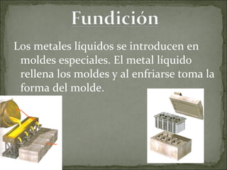 Los metales líquidos se introducen en moldes especiales. El metal líquido rellena los moldes y al enfriarse toma la forma del molde. 