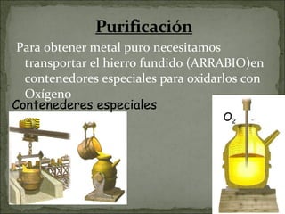 Para obtener metal puro necesitamos transportar el hierro fundido (ARRABIO)en contenedores especiales para oxidarlos con Oxígeno O 2  Contenederes especiales 