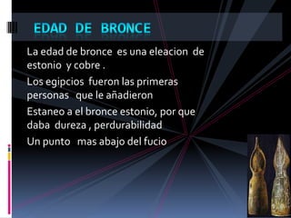 La edad de bronce es una eleacion de
estonio y cobre .
Los egipcios fueron las primeras
personas que le añadieron
Estaneo a el bronce estonio, por que
daba dureza , perdurabilidad
Un punto mas abajo del fucio
 