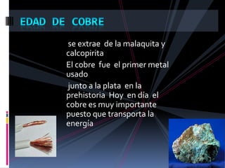 se extrae de la malaquita y
calcopirita
El cobre fue el primer metal
usado
junto a la plata en la
prehistoria Hoy en día el
cobre es muy importante
puesto que transporta la
energía
 