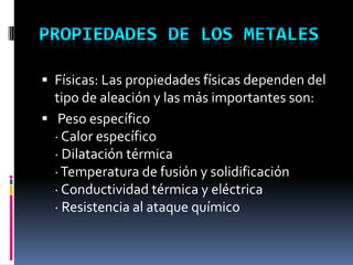  Físicas: Las propiedades físicas dependen del
  tipo de aleación y las más importantes son:
 Peso específico
  · Calor específico
  · Dilatación térmica
  · Temperatura de fusión y solidificación
  · Conductividad térmica y eléctrica
  · Resistencia al ataque químico
 