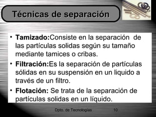 Dpto. de Tecnologías 10
• Tamizado:Tamizado:Consiste en la separación de
las partículas solidas según su tamaño
mediante tamices o cribas.
• Filtración:Filtración:EsEs la separación de partículas
sólidas en su suspensión en un liquido a
través de un filtro.
• Flotación:Flotación: Se trata de la separación de
partículas solidas en un líquido.
Técnicas de separaciónTécnicas de separación
 