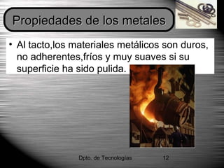 Dpto. de Tecnologías 12
• Al tacto,los materiales metálicos son duros,
no adherentes,fríos y muy suaves si su
superficie ha sido pulida.
Propiedades de los metalesPropiedades de los metales
 