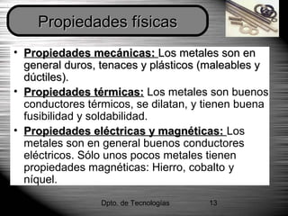 Dpto. de Tecnologías 13
• Propiedades mecánicas:Propiedades mecánicas: Los metales son enLos metales son en
general duros, tenaces y plásticos (maleables ygeneral duros, tenaces y plásticos (maleables y
dúctiles).dúctiles).
• Propiedades térmicas:Propiedades térmicas: Los metales son buenos
conductores térmicos, se dilatan, y tienen buena
fusibilidad y soldabilidad.
• Propiedades eléctricas y magnéticas:Propiedades eléctricas y magnéticas: Los
metales son en general buenos conductores
eléctricos. Sólo unos pocos metales tienen
propiedades magnéticas: Hierro, cobalto y
níquel.
Propiedades físicasPropiedades físicas
 