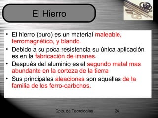 Dpto. de Tecnologías 26
• El hierro (puro) es un material maleable,
ferromagnético, y blando.
• Debido a su poca resistencia su única aplicación
es en la fabricación de imanes.
• Después del aluminio es el segundo metal mas
abundante en la corteza de la tierra
• Sus principales aleaciones son aquellas de la
familia de los ferro-carbonos.
El Hierro
 