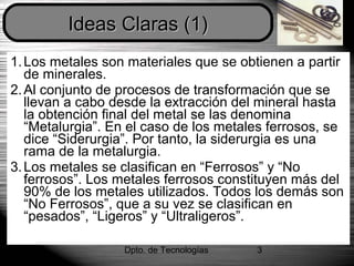 Dpto. de Tecnologías 3
1.Los metales son materiales que se obtienen a partir
de minerales.
2.Al conjunto de procesos de transformación que se
llevan a cabo desde la extracción del mineral hasta
la obtención final del metal se las denomina
“Metalurgia”. En el caso de los metales ferrosos, se
dice “Siderurgia”. Por tanto, la siderurgia es una
rama de la metalurgia.
3.Los metales se clasifican en “Ferrosos” y “No
ferrosos”. Los metales ferrosos constituyen más del
90% de los metales utilizados. Todos los demás son
“No Ferrosos”, que a su vez se clasifican en
“pesados”, “Ligeros” y “Ultraligeros”.
Ideas Claras (1)Ideas Claras (1)
 