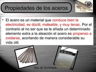 Dpto. de Tecnologías 30
• El acero es un material que conduce bien la
electricidad, es dúctil, maleable, y muy tenaz. Por el
contrario al no ser que se le añada un determinado
elemento extra a la aleación el acero es propenso a
oxidarse, acortando de manera considerable su
vida útil.
Propiedades de los aceros
 
