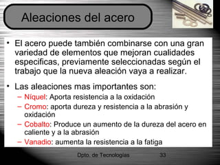 Dpto. de Tecnologías 33
• El acero puede también combinarse con una gran
variedad de elementos que mejoran cualidades
especificas, previamente seleccionadas según el
trabajo que la nueva aleación vaya a realizar.
• Las aleaciones mas importantes son:
– Níquel: Aporta resistencia a la oxidación
– Cromo: aporta dureza y resistencia a la abrasión y
oxidación
– Cobalto: Produce un aumento de la dureza del acero en
caliente y a la abrasión
– Vanadio: aumenta la resistencia a la fatiga
Aleaciones del acero
 