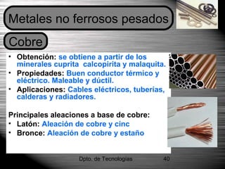 Dpto. de Tecnologías 40
• Obtención: se obtiene a partir de los
minerales cuprita calcopirita y malaquita.
• Propiedades: Buen conductor térmico y
eléctrico. Maleable y dúctil.
• Aplicaciones: Cables eléctricos, tuberías,
calderas y radiadores.
Principales aleaciones a base de cobre:
• Latón: Aleación de cobre y cinc
• Bronce: Aleación de cobre y estaño
Metales no ferrosos pesados
Cobre
 
